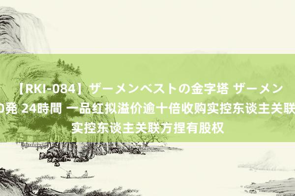 【RKI-084】ザーメンベストの金字塔 ザーメン大好き2000発 24時間 一品红拟溢价逾十倍收购实控东谈主关联方捏有股权