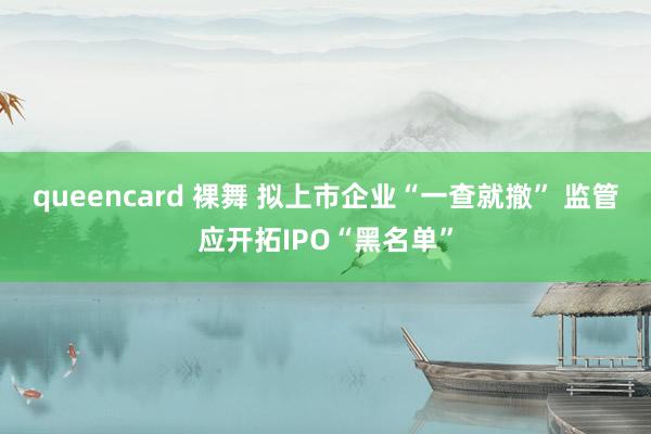 queencard 裸舞 拟上市企业“一查就撤” 监管应开拓IPO“黑名单”