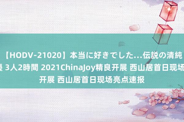 【HODV-21020】本当に好きでした…伝説の清純派AV女優 3人2時間 2021ChinaJoy精良开展 西山居首日现场亮点速报