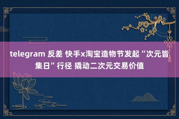 telegram 反差 快手x淘宝造物节发起“次元皆集日”行径 撬动二次元交易价值