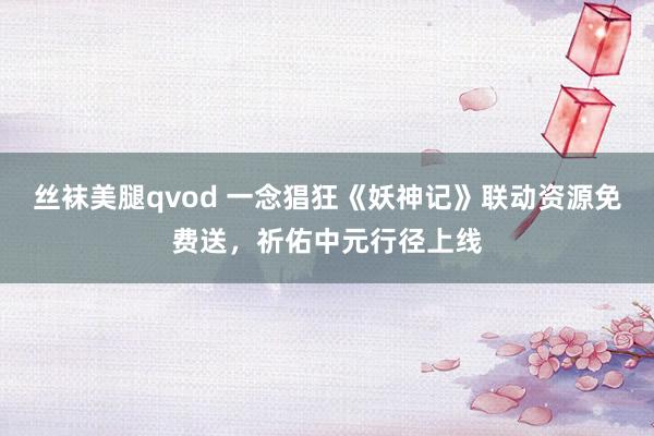 丝袜美腿qvod 一念猖狂《妖神记》联动资源免费送，祈佑中元行径上线