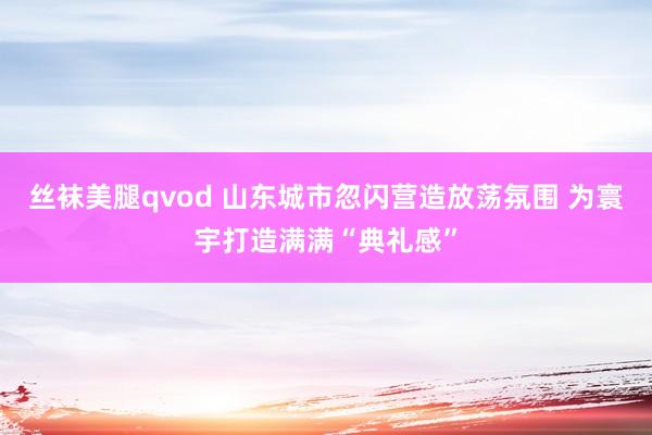 丝袜美腿qvod 山东城市忽闪营造放荡氛围 为寰宇打造满满“典礼感”