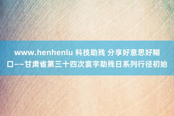 www.henhenlu 科技助残 分享好意思好糊口——甘肃省第三十四次寰宇助残日系列行径初始