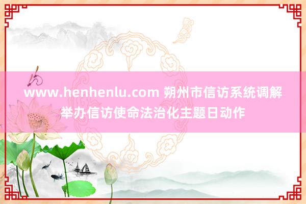 www.henhenlu.com 朔州市信访系统调解举办信访使命法治化主题日动作