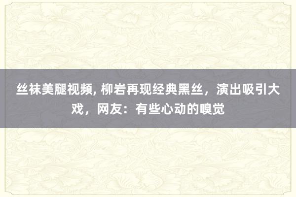 丝袜美腿视频， 柳岩再现经典黑丝，演出吸引大戏，网友：有些心动的嗅觉