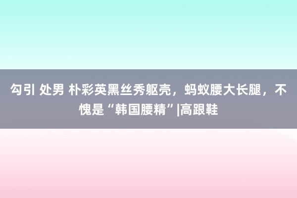 勾引 处男 朴彩英黑丝秀躯壳，蚂蚁腰大长腿，不愧是“韩国腰精”|高跟鞋