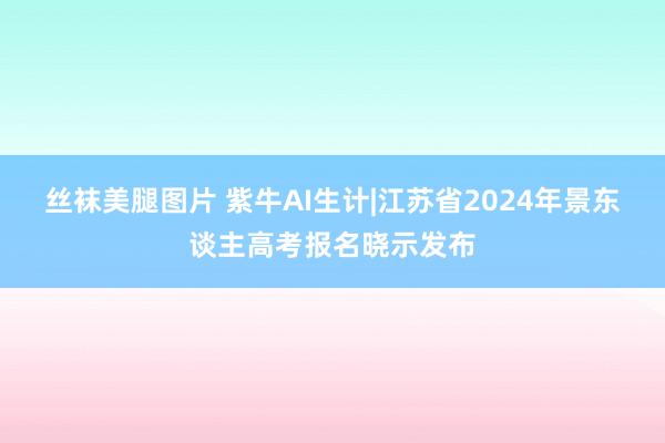 丝袜美腿图片 紫牛AI生计|江苏省2024年景东谈主高考报名晓示发布