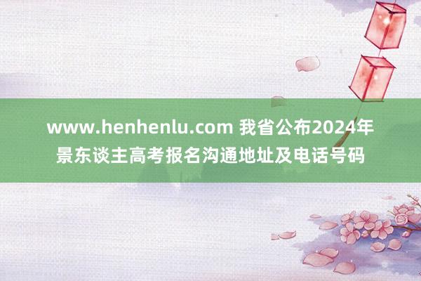 www.henhenlu.com 我省公布2024年景东谈主高考报名沟通地址及电话号码