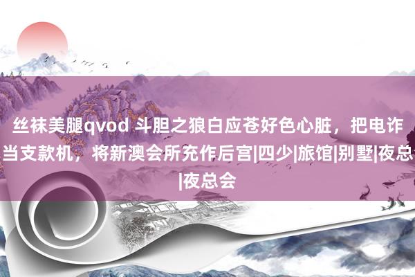 丝袜美腿qvod 斗胆之狼白应苍好色心脏，把电诈园当支款机，将新澳会所充作后宫|四少|旅馆|别墅|夜总会