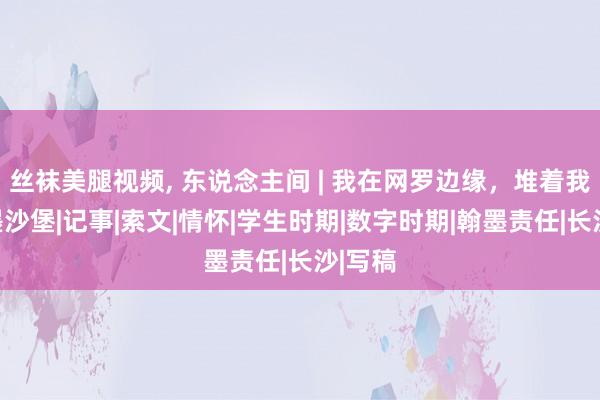 丝袜美腿视频， 东说念主间 | 我在网罗边缘，堆着我的翰墨沙堡|记事|索文|情怀|学生时期|数字时期|翰墨责任|长沙|写稿