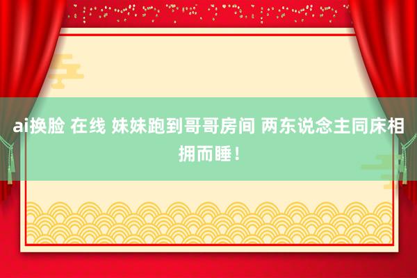 ai换脸 在线 妹妹跑到哥哥房间 两东说念主同床相拥而睡！