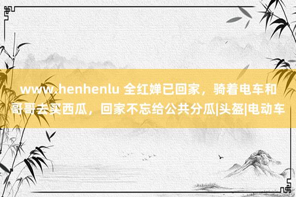 www.henhenlu 全红婵已回家，骑着电车和哥哥去买西瓜，回家不忘给公共分瓜|头盔|电动车