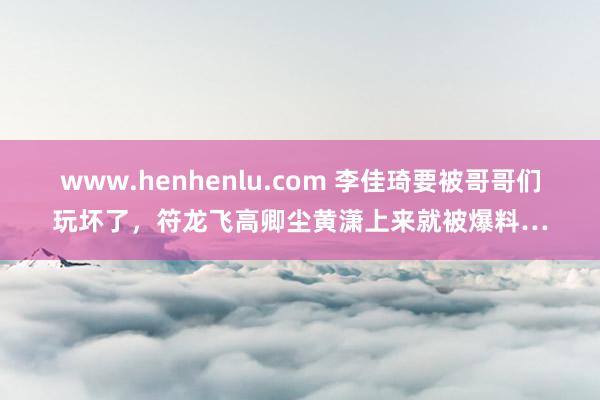 www.henhenlu.com 李佳琦要被哥哥们玩坏了，符龙飞高卿尘黄潇上来就被爆料…