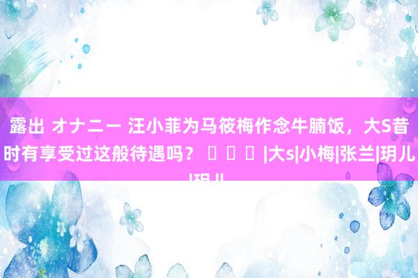 露出 オナニー 汪小菲为马筱梅作念牛腩饭，大S昔时有享受过这般待遇吗？ ​​​|大s|小梅|张兰|玥儿