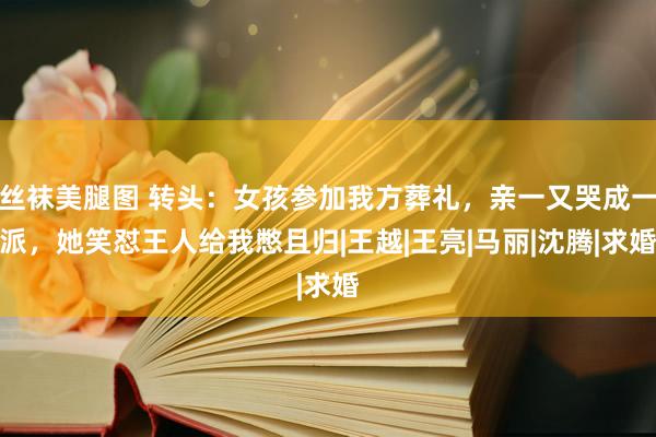 丝袜美腿图 转头：女孩参加我方葬礼，亲一又哭成一派，她笑怼王人给我憋且归|王越|王亮|马丽|沈腾|求婚