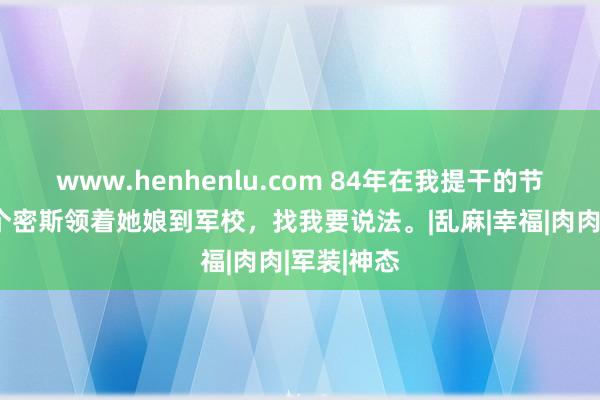 www.henhenlu.com 84年在我提干的节骨眼，一个密斯领着她娘到军校，找我要说法。|乱麻|幸福|肉肉|军装|神态