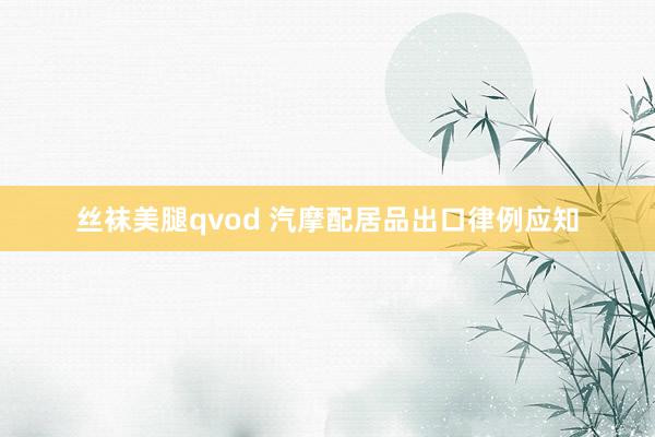 丝袜美腿qvod 汽摩配居品出口律例应知