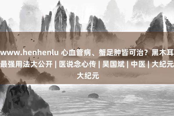 www.henhenlu 心血管病、蟹足肿皆可治？黑木耳最强用法大公开 | 医说念心传 | 吴国斌 | 中医 | 大纪元