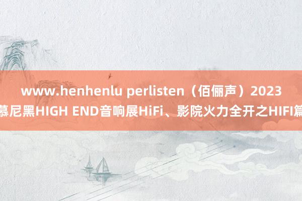 www.henhenlu perlisten（佰俪声）2023慕尼黑HIGH END音响展HiFi、影院火力全开之HIFI篇