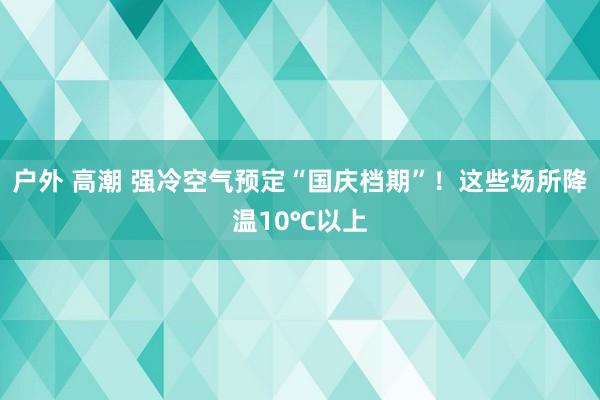 户外 高潮 强冷空气预定“国庆档期”！这些场所降温10℃以上