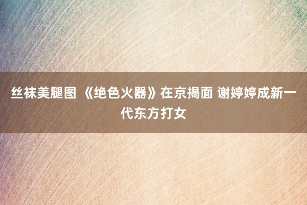 丝袜美腿图 《绝色火器》在京揭面 谢婷婷成新一代东方打女